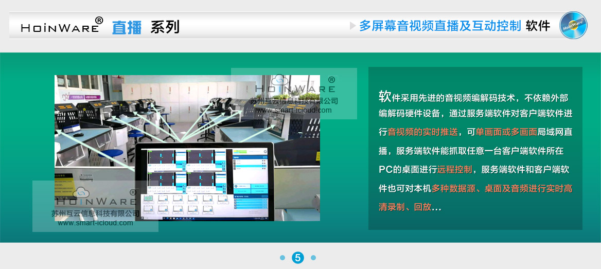 HoinWare®设计研发的“局域网音视频直播及互动控制软件V1.0”提升了局域网内多块屏幕音视频的交互体验。软件采用先进的音视频编解码技术，不依赖外部编解码硬件设备，通过服务端软件对客户端软件进行音视频的实时推送，可单画面或多画面（多个PC画面任意组合）局域网直播，服务端软件能抓取任意一台客户端软件所在PC的桌面进行远程控制（鼠标键盘输入操作），服务端软件和客户端软件也可对本机多种数据源（摄像头、采集卡）、桌面及音频进行实时高清录制、回放，录制过程中可随时截图保存画面。